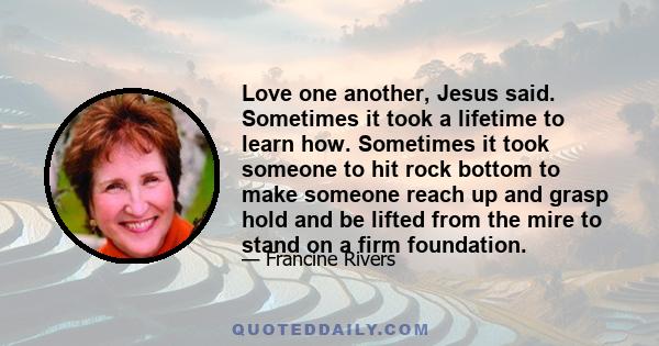 Love one another, Jesus said. Sometimes it took a lifetime to learn how. Sometimes it took someone to hit rock bottom to make someone reach up and grasp hold and be lifted from the mire to stand on a firm foundation.