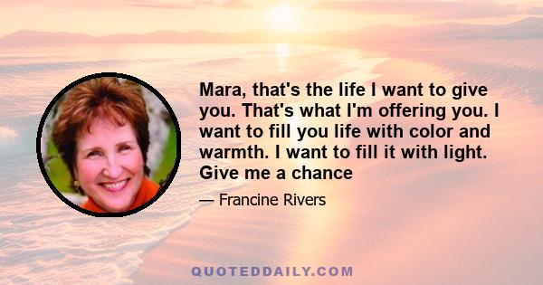 Mara, that's the life I want to give you. That's what I'm offering you. I want to fill you life with color and warmth. I want to fill it with light. Give me a chance