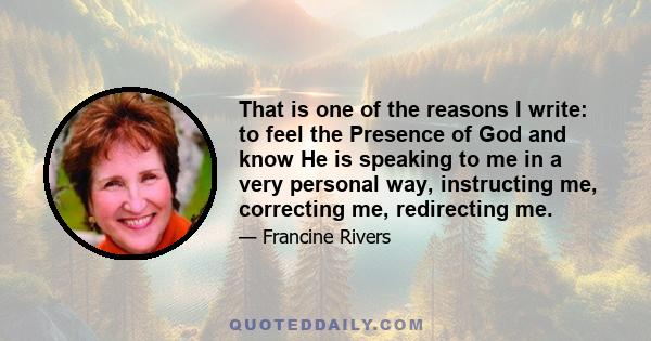 That is one of the reasons I write: to feel the Presence of God and know He is speaking to me in a very personal way, instructing me, correcting me, redirecting me.