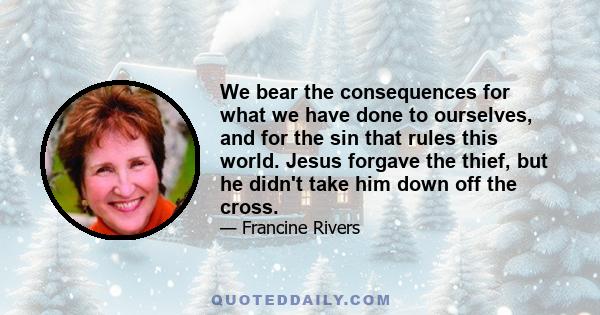 We bear the consequences for what we have done to ourselves, and for the sin that rules this world. Jesus forgave the thief, but he didn't take him down off the cross.