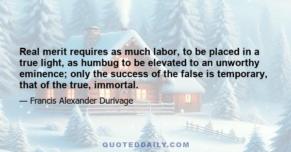 Real merit requires as much labor, to be placed in a true light, as humbug to be elevated to an unworthy eminence; only the success of the false is temporary, that of the true, immortal.