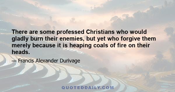 There are some professed Christians who would gladly burn their enemies, but yet who forgive them merely because it is heaping coals of fire on their heads.