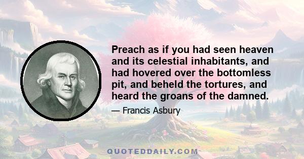 Preach as if you had seen heaven and its celestial inhabitants, and had hovered over the bottomless pit, and beheld the tortures, and heard the groans of the damned.