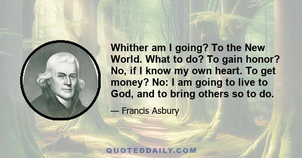 Whither am I going? To the New World. What to do? To gain honor? No, if I know my own heart. To get money? No: I am going to live to God, and to bring others so to do.