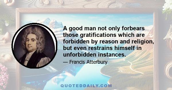 A good man not only forbears those gratifications which are forbidden by reason and religion, but even restrains himself in unforbidden instances.