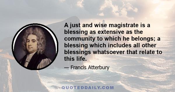 A just and wise magistrate is a blessing as extensive as the community to which he belongs; a blessing which includes all other blessings whatsoever that relate to this life.