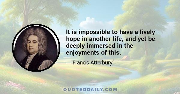 It is impossible to have a lively hope in another life, and yet be deeply immersed in the enjoyments of this.