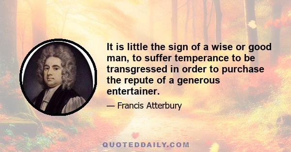 It is little the sign of a wise or good man, to suffer temperance to be transgressed in order to purchase the repute of a generous entertainer.