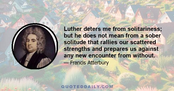 Luther deters me from solitariness; but he does not mean from a sober solitude that rallies our scattered strengths and prepares us against any new encounter from without.