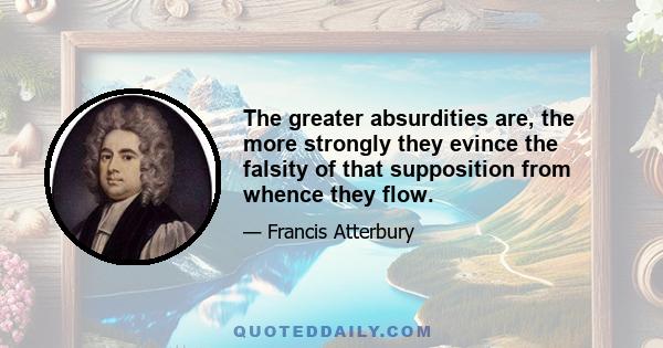 The greater absurdities are, the more strongly they evince the falsity of that supposition from whence they flow.