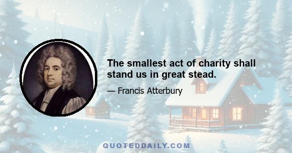 The smallest act of charity shall stand us in great stead.