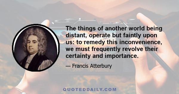 The things of another world being distant, operate but faintly upon us: to remedy this inconvenience, we must frequently revolve their certainty and importance.