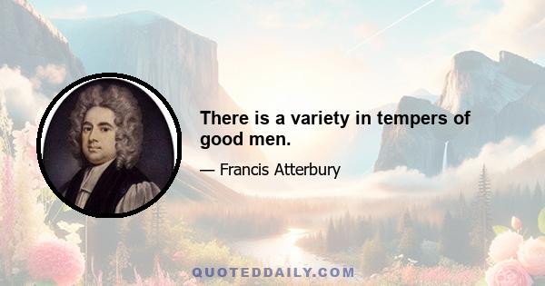 There is a variety in tempers of good men.