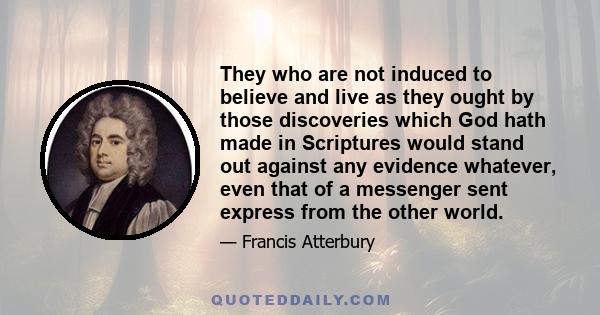 They who are not induced to believe and live as they ought by those discoveries which God hath made in Scriptures would stand out against any evidence whatever, even that of a messenger sent express from the other world.