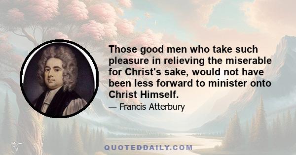 Those good men who take such pleasure in relieving the miserable for Christ's sake, would not have been less forward to minister onto Christ Himself.