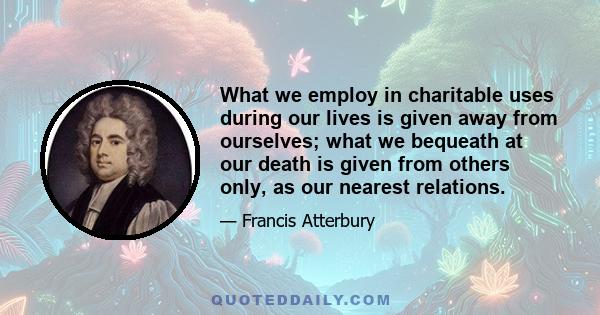 What we employ in charitable uses during our lives is given away from ourselves; what we bequeath at our death is given from others only, as our nearest relations.