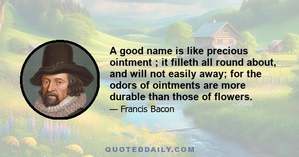 A good name is like precious ointment ; it filleth all round about, and will not easily away; for the odors of ointments are more durable than those of flowers.