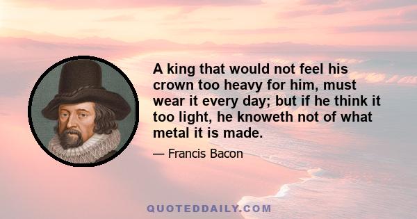 A king that would not feel his crown too heavy for him, must wear it every day; but if he think it too light, he knoweth not of what metal it is made.