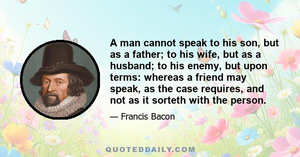 A man cannot speak to his son, but as a father; to his wife, but as a husband; to his enemy, but upon terms: whereas a friend may speak, as the case requires, and not as it sorteth with the person.