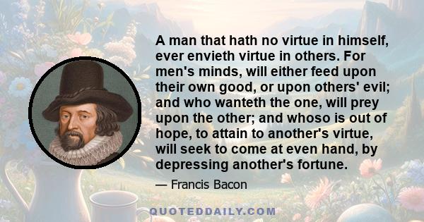 A man that hath no virtue in himself, ever envieth virtue in others. For men's minds, will either feed upon their own good, or upon others' evil; and who wanteth the one, will prey upon the other; and whoso is out of