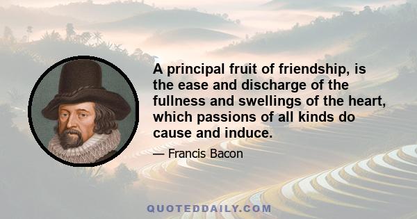 A principal fruit of friendship, is the ease and discharge of the fullness and swellings of the heart, which passions of all kinds do cause and induce.