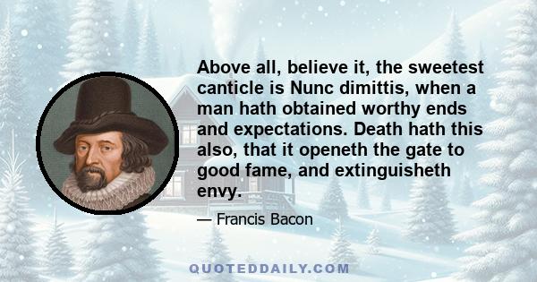 Above all, believe it, the sweetest canticle is Nunc dimittis, when a man hath obtained worthy ends and expectations. Death hath this also, that it openeth the gate to good fame, and extinguisheth envy.