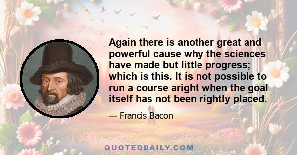 Again there is another great and powerful cause why the sciences have made but little progress; which is this. It is not possible to run a course aright when the goal itself has not been rightly placed.