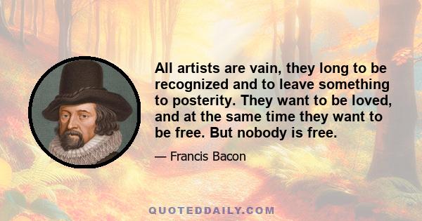 All artists are vain, they long to be recognized and to leave something to posterity. They want to be loved, and at the same time they want to be free. But nobody is free.