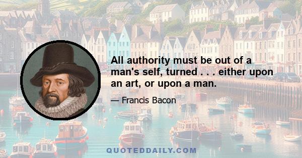 All authority must be out of a man's self, turned . . . either upon an art, or upon a man.