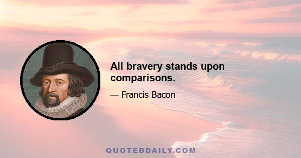 All bravery stands upon comparisons.