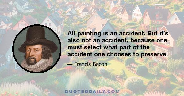 All painting is an accident. But it's also not an accident, because one must select what part of the accident one chooses to preserve.