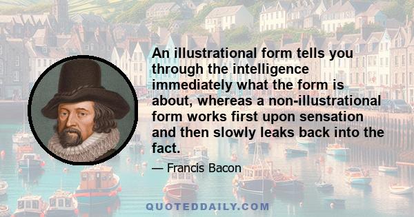 An illustrational form tells you through the intelligence immediately what the form is about, whereas a non-illustrational form works first upon sensation and then slowly leaks back into the fact.