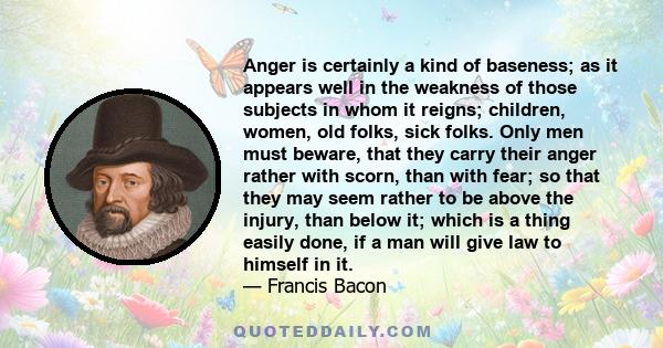 Anger is certainly a kind of baseness; as it appears well in the weakness of those subjects in whom it reigns; children, women, old folks, sick folks. Only men must beware, that they carry their anger rather with scorn, 