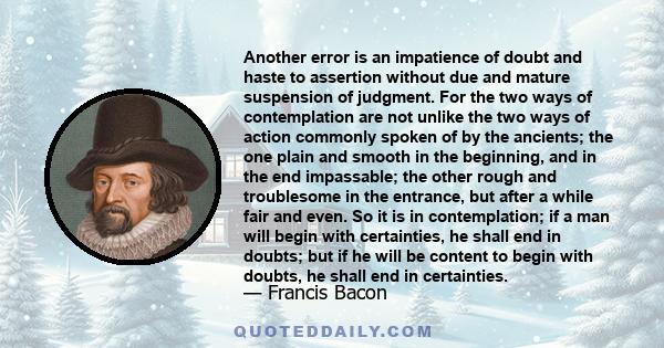 Another error is an impatience of doubt and haste to assertion without due and mature suspension of judgment. For the two ways of contemplation are not unlike the two ways of action commonly spoken of by the ancients;