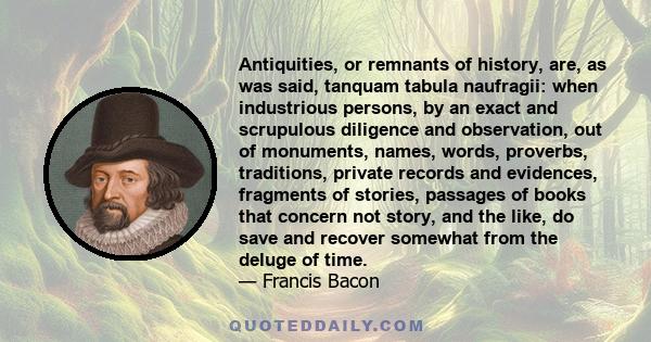 Antiquities, or remnants of history, are, as was said, tanquam tabula naufragii: when industrious persons, by an exact and scrupulous diligence and observation, out of monuments, names, words, proverbs, traditions,