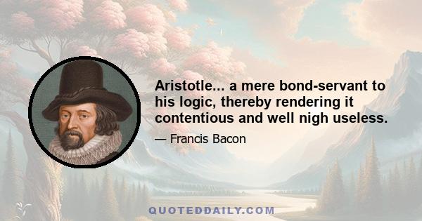 Aristotle... a mere bond-servant to his logic, thereby rendering it contentious and well nigh useless.