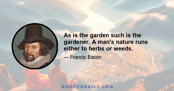 As is the garden such is the gardener. A man's nature runs either to herbs or weeds.