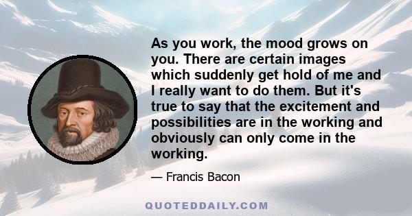 As you work, the mood grows on you. There are certain images which suddenly get hold of me and I really want to do them. But it's true to say that the excitement and possibilities are in the working and obviously can