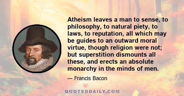 Atheism leaves a man to sense, to philosophy, to natural piety, to laws, to reputation, all which may be guides to an outward moral virtue, though religion were not; but superstition dismounts all these, and erects an