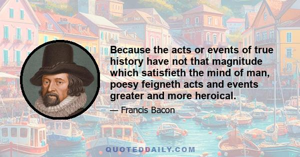 Because the acts or events of true history have not that magnitude which satisfieth the mind of man, poesy feigneth acts and events greater and more heroical.