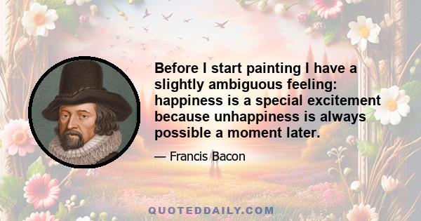 Before I start painting I have a slightly ambiguous feeling: happiness is a special excitement because unhappiness is always possible a moment later.