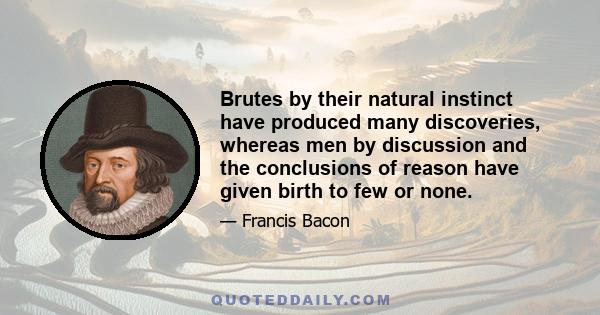 Brutes by their natural instinct have produced many discoveries, whereas men by discussion and the conclusions of reason have given birth to few or none.