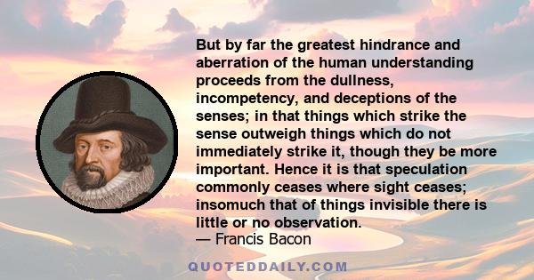 But by far the greatest hindrance and aberration of the human understanding proceeds from the dullness, incompetency, and deceptions of the senses; in that things which strike the sense outweigh things which do not