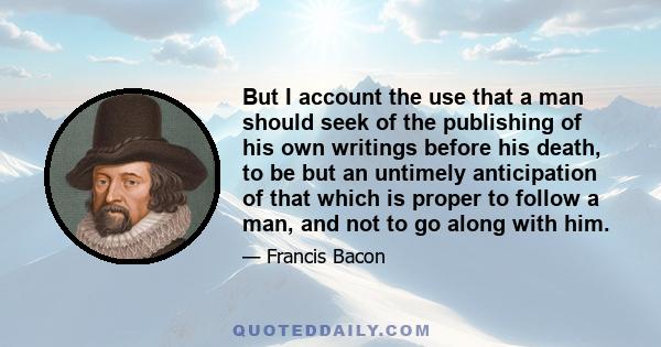 But I account the use that a man should seek of the publishing of his own writings before his death, to be but an untimely anticipation of that which is proper to follow a man, and not to go along with him.