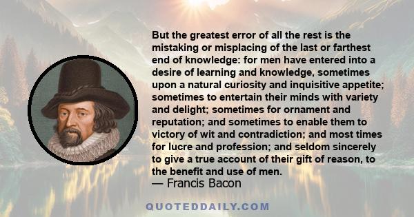 But the greatest error of all the rest is the mistaking or misplacing of the last or farthest end of knowledge: for men have entered into a desire of learning and knowledge, sometimes upon a natural curiosity and