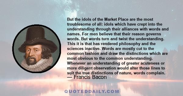 But the idols of the Market Place are the most troublesome of all: idols which have crept into the understanding through their alliances with words and names. For men believe that their reason governs words. But words