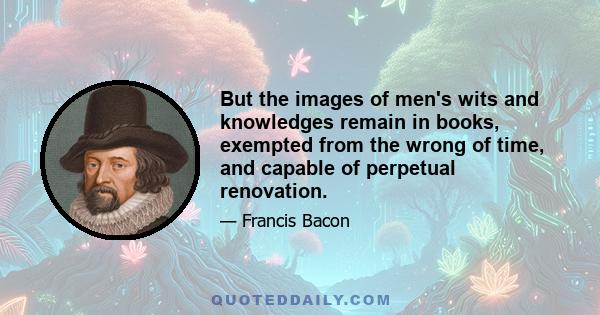 But the images of men's wits and knowledges remain in books, exempted from the wrong of time, and capable of perpetual renovation.