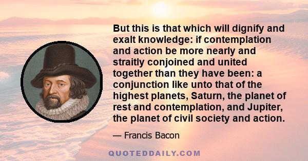 But this is that which will dignify and exalt knowledge: if contemplation and action be more nearly and straitly conjoined and united together than they have been: a conjunction like unto that of the highest planets,