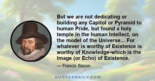 But we are not dedicating or building any Capitol or Pyramid to human Pride, but found a holy temple in the human Intellect, on the model of the Universe... For whatever is worthy of Existence is worthy of