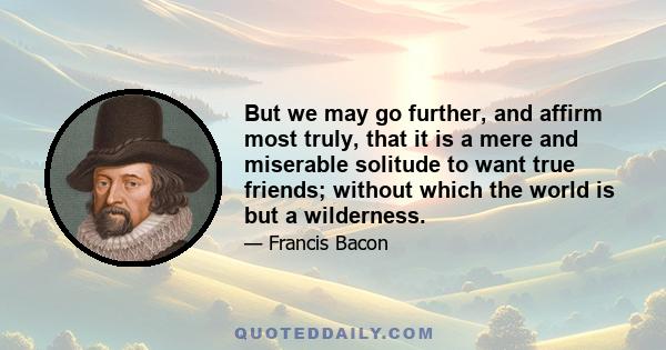 But we may go further, and affirm most truly, that it is a mere and miserable solitude to want true friends; without which the world is but a wilderness.